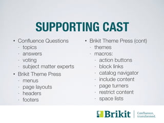 SUPPORTING CAST 
• Confluence Questions 
- topics 
- answers 
- voting 
- subject matter experts 
• Brikit Theme Press 
- menus 
- page layouts 
- headers 
- footers 
• Brikit Theme Press (cont) 
- themes 
- macros: 
- action buttons 
- block links 
- catalog navigator 
- include content 
- page turners 
- restrict content 
- space lists 
 