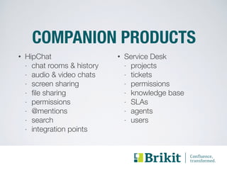 COMPANION PRODUCTS 
• HipChat 
- chat rooms & history 
- audio & video chats 
- screen sharing 
- file sharing 
- permissions 
- @mentions 
- search 
- integration points 
• Service Desk 
- projects 
- tickets 
- permissions 
- knowledge base 
- SLAs 
- agents 
- users 
 
