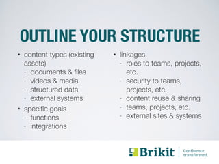 OUTLINE YOUR STRUCTURE 
• content types (existing 
assets) 
- documents & files 
- videos & media 
- structured data 
- external systems 
• specific goals 
- functions 
- integrations 
• linkages 
- roles to teams, projects, 
etc. 
- security to teams, 
projects, etc. 
- content reuse & sharing 
- teams, projects, etc. 
- external sites & systems 
 