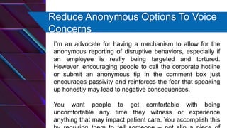 Reduce Anonymous Options To Voice
Concerns
I’m an advocate for having a mechanism to allow for the
anonymous reporting of disruptive behaviors, especially if
an employee is really being targeted and tortured.
However, encouraging people to call the corporate hotline
or submit an anonymous tip in the comment box just
encourages passivity and reinforces the fear that speaking
up honestly may lead to negative consequences.
You want people to get comfortable with being
uncomfortable any time they witness or experience
anything that may impact patient care. You accomplish this
 