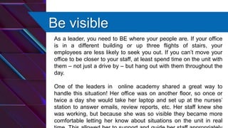 Be visible
As a leader, you need to BE where your people are. If your office
is in a different building or up three flights of stairs, your
employees are less likely to seek you out. If you can’t move your
office to be closer to your staff, at least spend time on the unit with
them – not just a drive by – but hang out with them throughout the
day.
One of the leaders in online academy shared a great way to
handle this situation! Her office was on another floor, so once or
twice a day she would take her laptop and set up at the nurses’
station to answer emails, review reports, etc. Her staff knew she
was working, but because she was so visible they became more
comfortable letting her know about situations on the unit in real
 