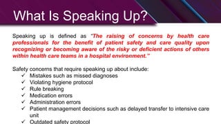 What Is Speaking Up?
Speaking up is defined as “The raising of concerns by health care
professionals for the benefit of patient safety and care quality upon
recognizing or becoming aware of the risky or deficient actions of others
within health care teams in a hospital environment.”
Safety concerns that require speaking up about include:
 Mistakes such as missed diagnoses
 Violating hygiene protocol
 Rule breaking
 Medication errors
 Administration errors
 Patient management decisions such as delayed transfer to intensive care
unit
 Outdated safety protocol
 