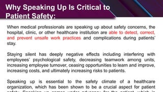 Why Speaking Up Is Critical to
Patient Safety:
When medical professionals are speaking up about safety concerns, the
hospital, clinic, or other healthcare institution are able to detect, correct,
and prevent unsafe work practices and complications during patients’
stay.
Staying silent has deeply negative effects including interfering with
employees’ psychological safety, decreasing teamwork among units,
increasing employee turnover, ceasing opportunities to learn and improve,
increasing costs, and ultimately increasing risks to patients.
Speaking up is essential to the safety climate of a healthcare
organization, which has been shown to be a crucial aspect for patient
 