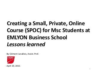 Creating a Small, Private, Online
Course (SPOC) for Msc Students at
EMLYON Business School
Lessons learned
April 19, 2015
By Clément Levallois, Assist. Prof.
1
 