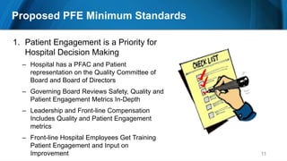 11
1. Patient Engagement is a Priority for
Hospital Decision Making
– Hospital has a PFAC and Patient
representation on the Quality Committee of
Board and Board of Directors
– Governing Board Reviews Safety, Quality and
Patient Engagement Metrics In-Depth
– Leadership and Front-line Compensation
Includes Quality and Patient Engagement
metrics
– Front-line Hospital Employees Get Training
Patient Engagement and Input on
Improvement
Proposed PFE Minimum Standards
 
