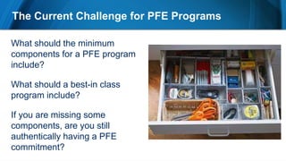 The Current Challenge for PFE Programs
What should the minimum
components for a PFE program
include?
What should a best-in class
program include?
If you are missing some
components, are you still
authentically having a PFE
commitment?
 