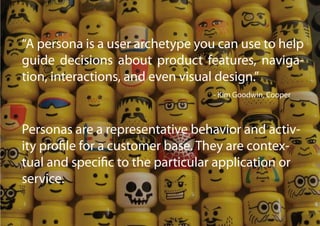 “A persona is a user archetype you can use to help
guide decisions about product features, naviga-
tion, interactions, and even visual design.”
                                  - Kim Goodwin, Cooper



Personas are a representative behavior and activ-
ity profile for a customer base. They are contex-
tual and specific to the particular application or
service.
 