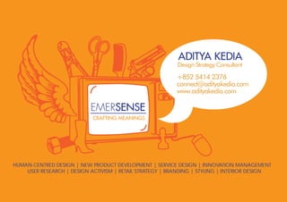 ADITYA KEDIA
                                                          Design Strategy Consultant

                                                          +852 5414 2376
                                                          connect@adityakedia.com
                                                          www.adityakedia.com

                           EMERSENSE
                            CRAFTING MEANINGS




HUMAN-CENTRED DESIGN | NEW PRODUCT DEVELOPMENT | SERVICE DESIGN | INNOVATION MANAGEMENT
    USER RESEARCH | DESIGN ACTIVISM | RETAIL STRATEGY | BRANDING | STYLING | INTERIOR DESIGN
 