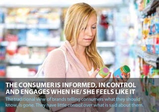 THE CONSUMER IS INFORMED, IN CONTROL
AND ENGAGES WHEN HE/ SHE FEELS LIKE IT
The traditional view of brands telling consumers what they should
know, is gone. They have little control over what is said about them.
 