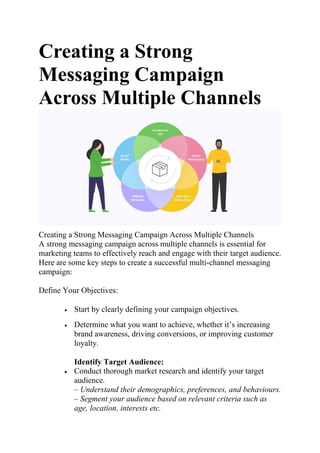 Creating a Strong
Messaging Campaign
Across Multiple Channels
Creating a Strong Messaging Campaign Across Multiple Channels
A strong messaging campaign across multiple channels is essential for
marketing teams to effectively reach and engage with their target audience.
Here are some key steps to create a successful multi-channel messaging
campaign:
Define Your Objectives:
 Start by clearly defining your campaign objectives.
 Determine what you want to achieve, whether it’s increasing
brand awareness, driving conversions, or improving customer
loyalty.
Identify Target Audience:
 Conduct thorough market research and identify your target
audience.
– Understand their demographics, preferences, and behaviours.
– Segment your audience based on relevant criteria such as
age, location, interests etc.
 