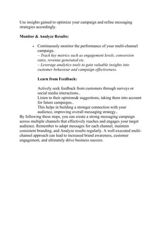 Use insights gained to optimize your campaign and refine messaging
strategies accordingly.
Monitor & Analyze Results:
 Continuously monitor the performance of your multi-channel
campaign.
– Track key metrics such as engagement levels, conversion
rates, revenue generated etc.
– Leverage analytics tools to gain valuable insights into
customer behaviour and campaign effectiveness.
Learn from Feedback:
Actively seek feedback from customers through surveys or
social media interactions..
Listen to their opinions& suggestions, taking them into account
for future campaigns..
This helps in building a stronger connection with your
audience, improving overall messaging strategy..
By following these steps, you can create a strong messaging campaign
across multiple channels that effectively reaches and engages your target
audience. Remember to adapt messages for each channel, maintain
consistent branding, and Analyze results regularly. A well-executed multi-
channel approach can lead to increased brand awareness, customer
engagement, and ultimately drive business success.
 
