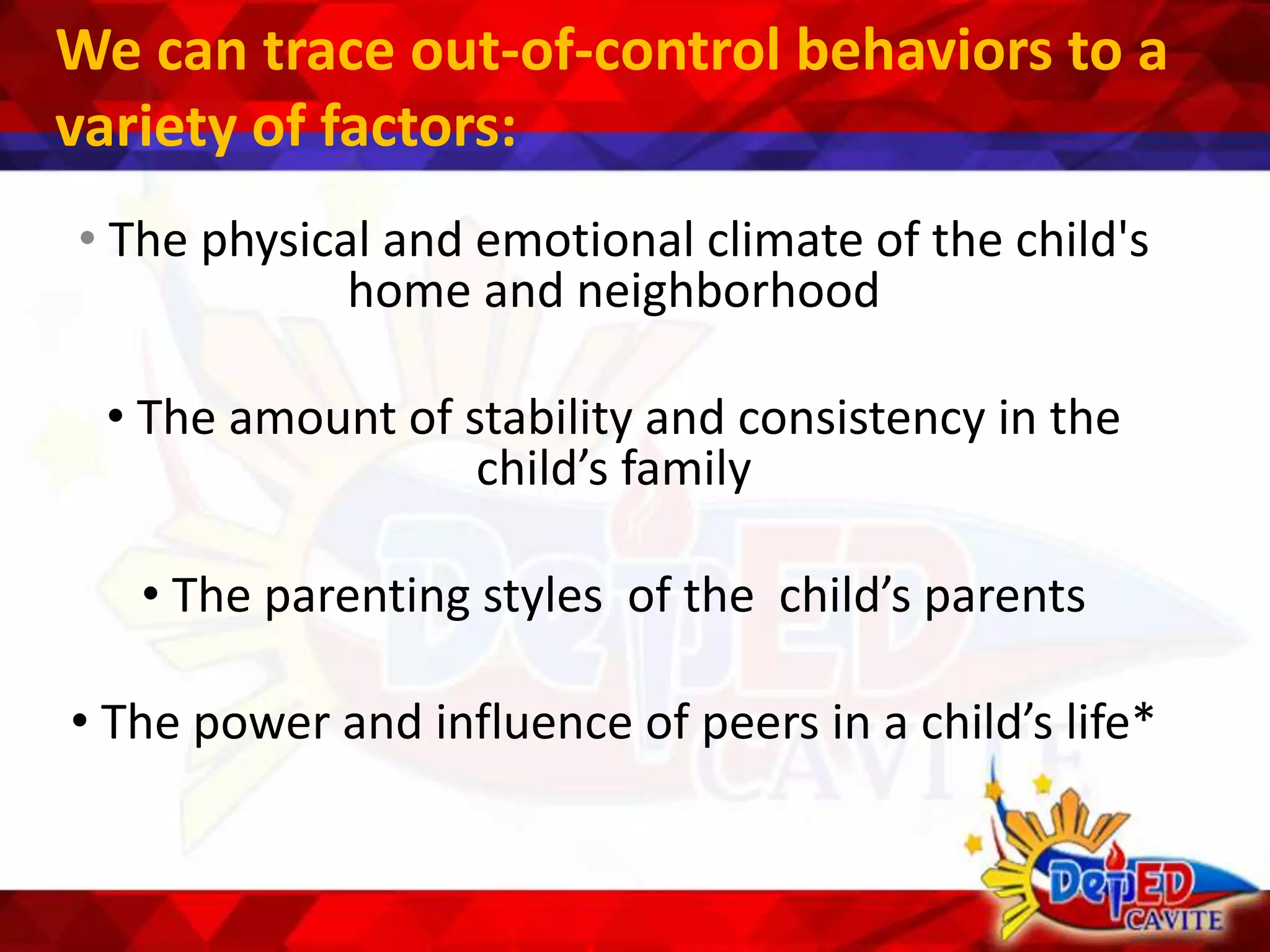 We can trace out-of-control behaviors to a
variety of factors:
• The physical and emotional climate of the child's
home and neighborhood
• The amount of stability and consistency in the
child’s family
• The parenting styles of the child’s parents
• The power and influence of peers in a child’s life*
 