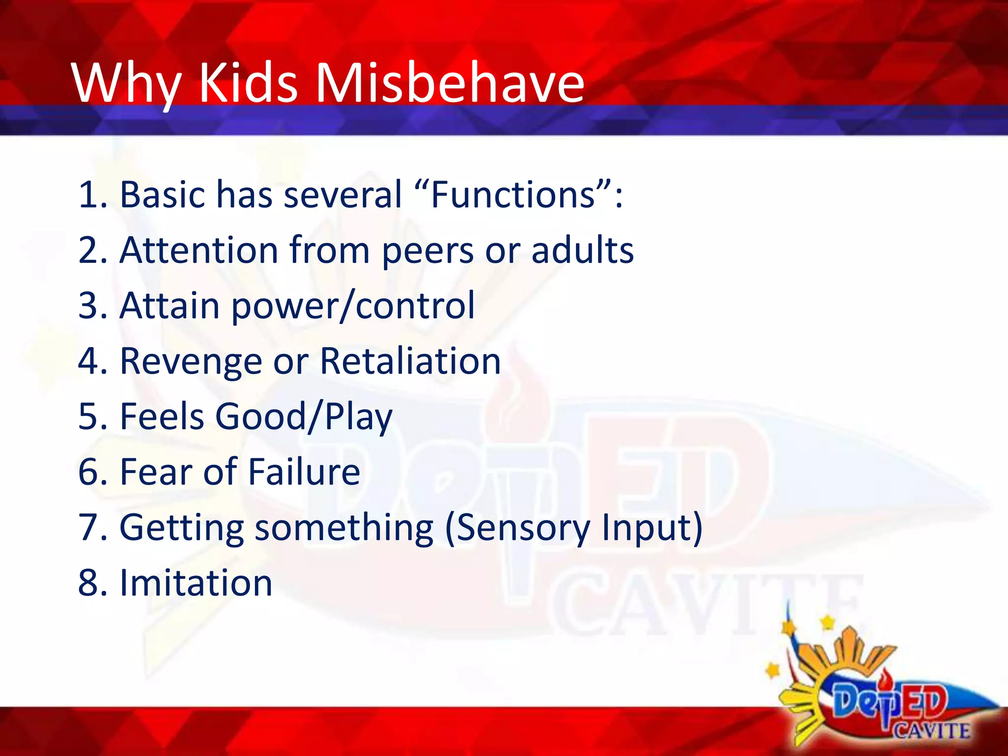 Why Kids Misbehave
1. Basic has several “Functions”:
2. Attention from peers or adults
3. Attain power/control
4. Revenge or Retaliation
5. Feels Good/Play
6. Fear of Failure
7. Getting something (Sensory Input)
8. Imitation
 