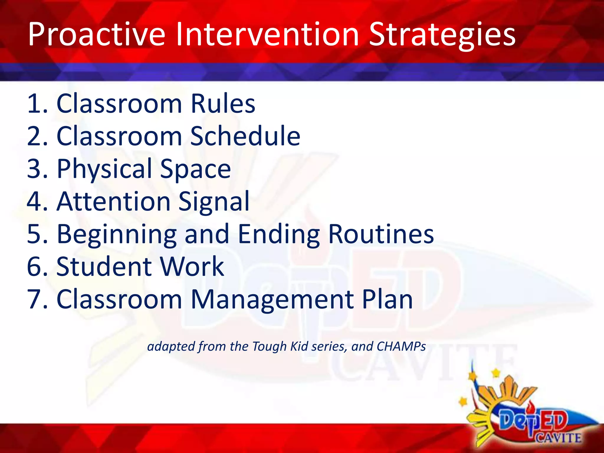 Proactive Intervention Strategies
1. Classroom Rules
2. Classroom Schedule
3. Physical Space
4. Attention Signal
5. Beginning and Ending Routines
6. Student Work
7. Classroom Management Plan
adapted from the Tough Kid series, and CHAMPs
 