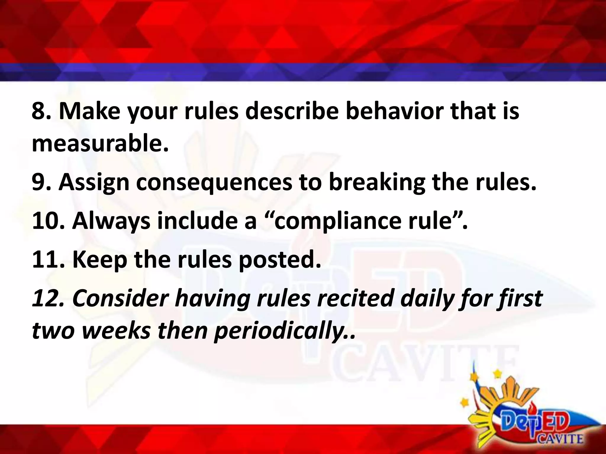 8. Make your rules describe behavior that is
measurable.
9. Assign consequences to breaking the rules.
10. Always include a “compliance rule”.
11. Keep the rules posted.
12. Consider having rules recited daily for first
two weeks then periodically..
 