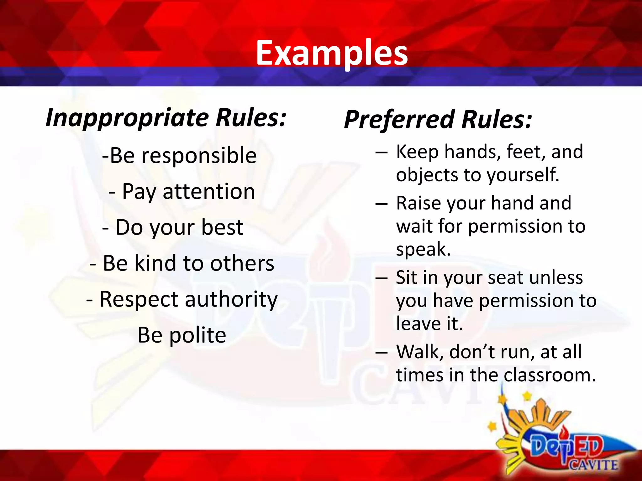 Examples
Inappropriate Rules:
-Be responsible
- Pay attention
- Do your best
- Be kind to others
- Respect authority
Be polite
Preferred Rules:
– Keep hands, feet, and
objects to yourself.
– Raise your hand and
wait for permission to
speak.
– Sit in your seat unless
you have permission to
leave it.
– Walk, don’t run, at all
times in the classroom.
 