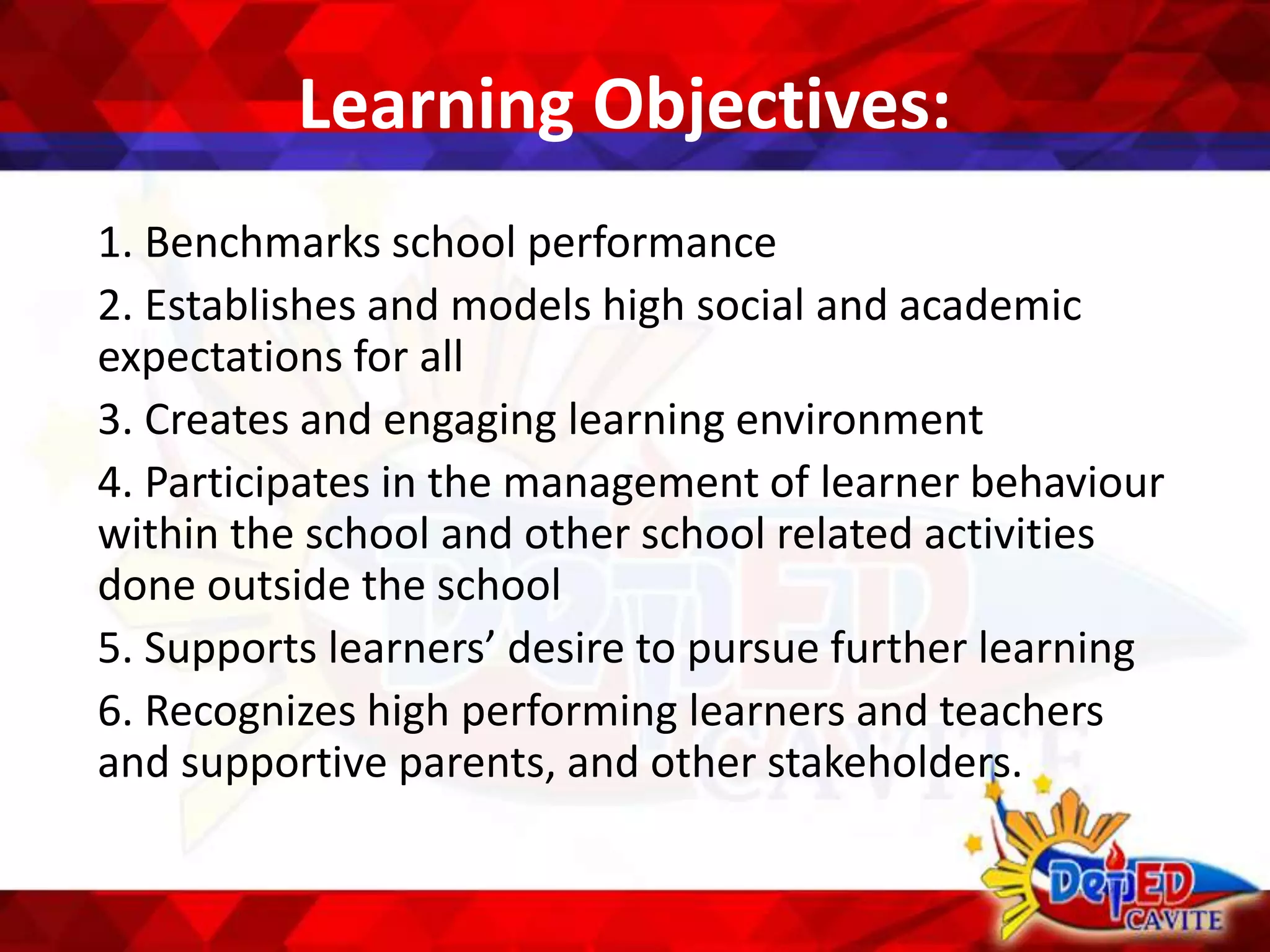 Learning Objectives:
1. Benchmarks school performance
2. Establishes and models high social and academic
expectations for all
3. Creates and engaging learning environment
4. Participates in the management of learner behaviour
within the school and other school related activities
done outside the school
5. Supports learners’ desire to pursue further learning
6. Recognizes high performing learners and teachers
and supportive parents, and other stakeholders.
 