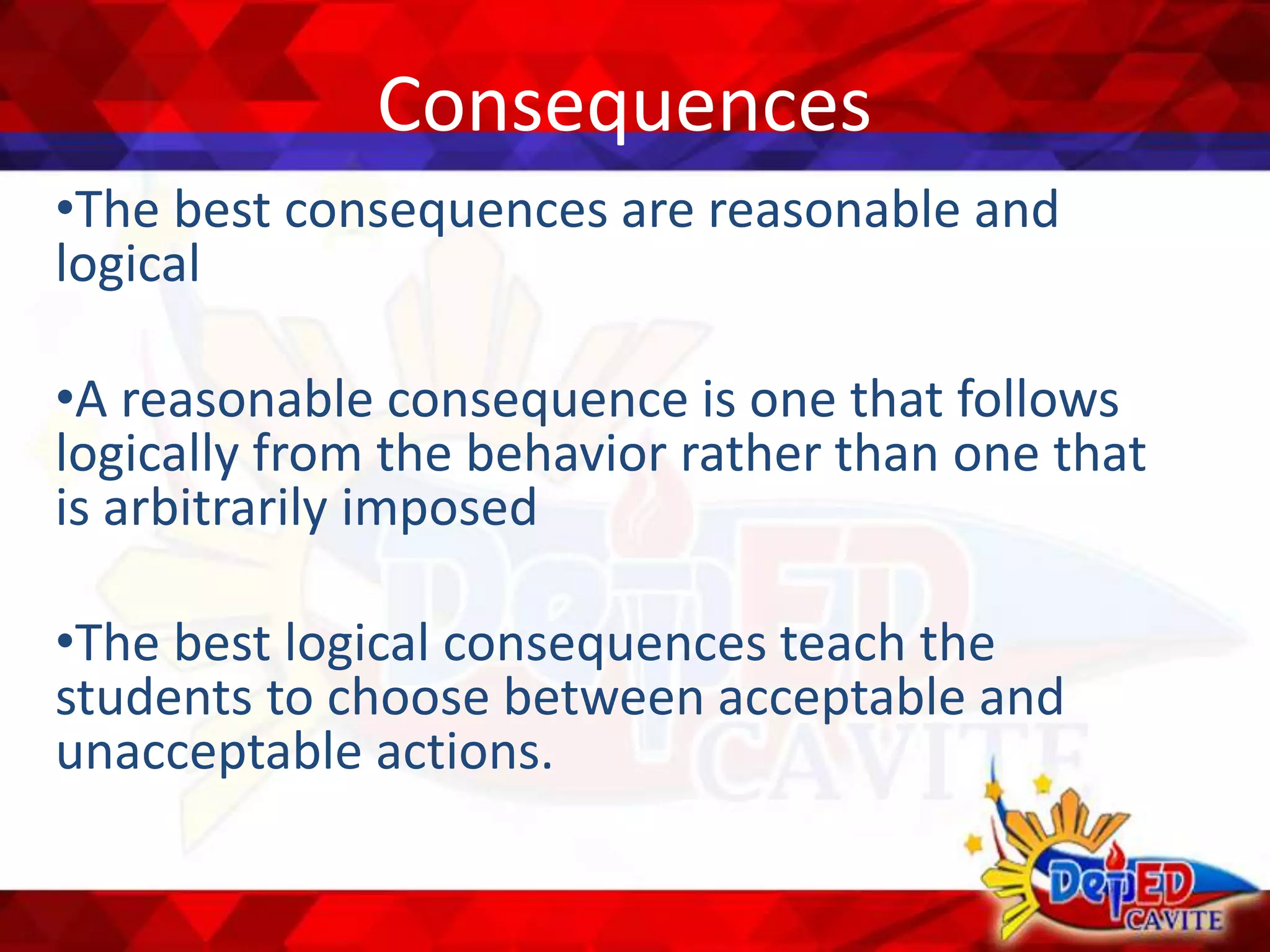 Consequences
•The best consequences are reasonable and
logical
•A reasonable consequence is one that follows
logically from the behavior rather than one that
is arbitrarily imposed
•The best logical consequences teach the
students to choose between acceptable and
unacceptable actions.
 