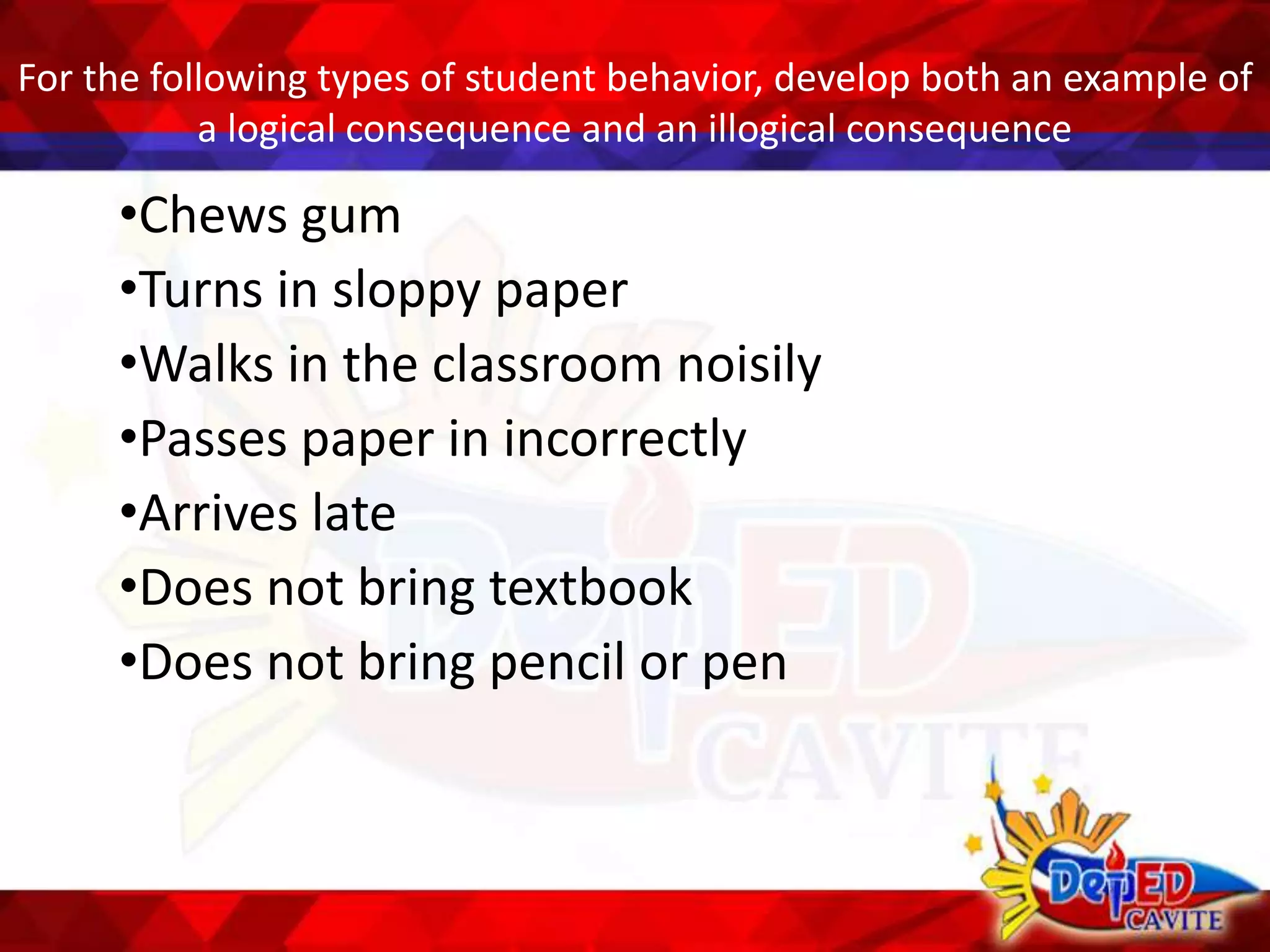 For the following types of student behavior, develop both an example of
a logical consequence and an illogical consequence
•Chews gum
•Turns in sloppy paper
•Walks in the classroom noisily
•Passes paper in incorrectly
•Arrives late
•Does not bring textbook
•Does not bring pencil or pen
 