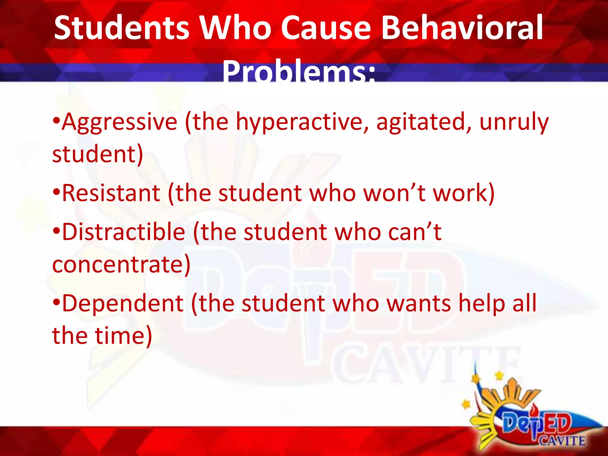 Students Who Cause Behavioral
Problems:
•Aggressive (the hyperactive, agitated, unruly
student)
•Resistant (the student who won’t work)
•Distractible (the student who can’t
concentrate)
•Dependent (the student who wants help all
the time)
 