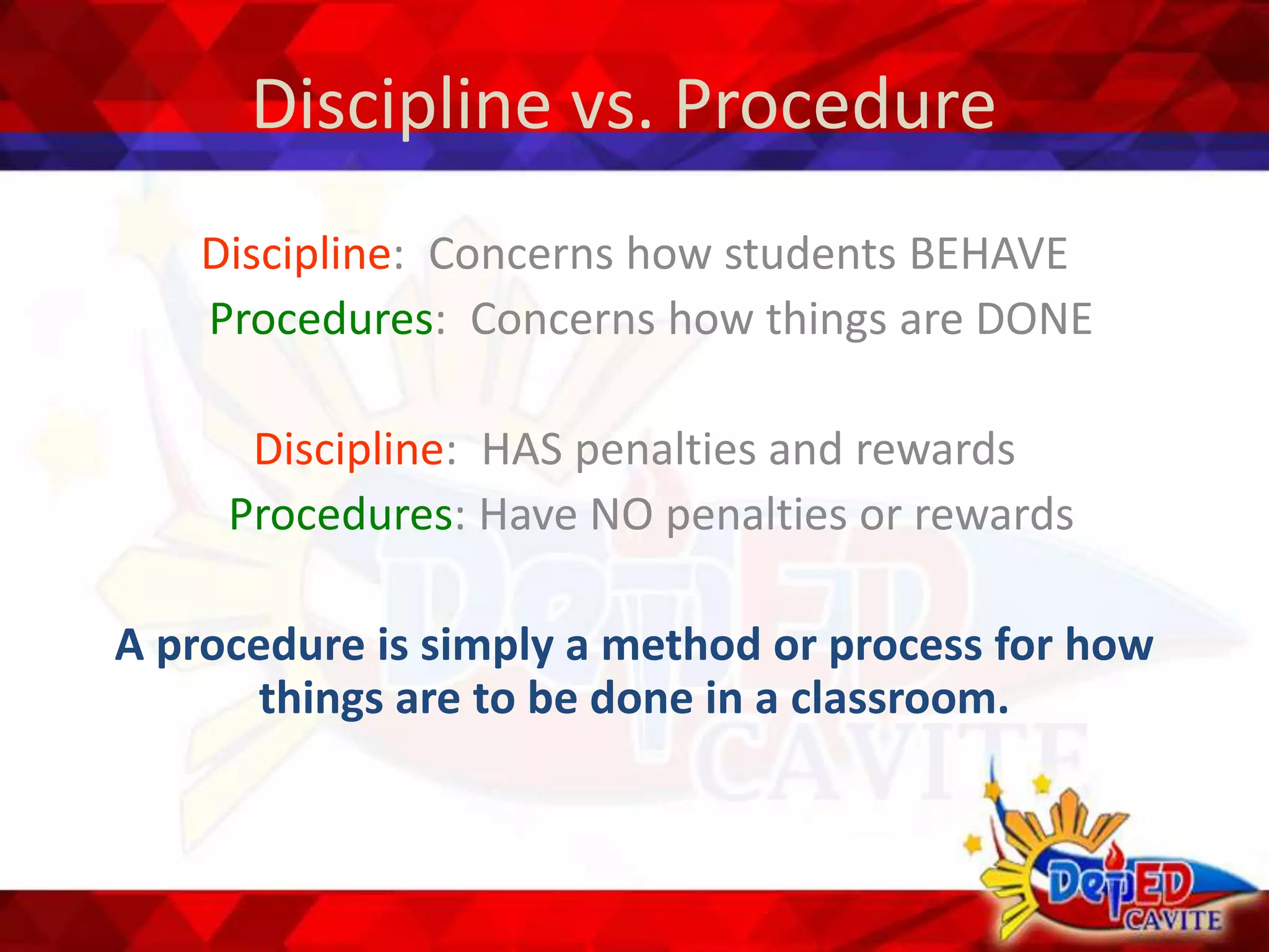 Discipline vs. Procedure
Discipline: Concerns how students BEHAVE
Procedures: Concerns how things are DONE
Discipline: HAS penalties and rewards
Procedures: Have NO penalties or rewards
A procedure is simply a method or process for how
things are to be done in a classroom.
 