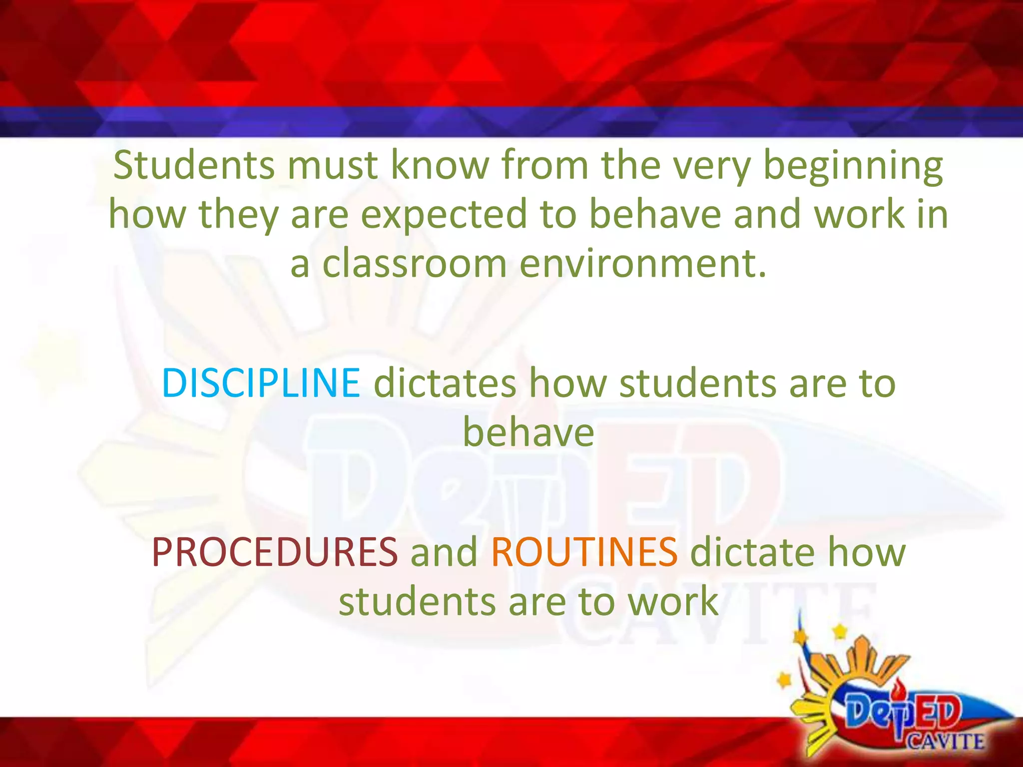 Students must know from the very beginning
how they are expected to behave and work in
a classroom environment.
DISCIPLINE dictates how students are to
behave
PROCEDURES and ROUTINES dictate how
students are to work
 