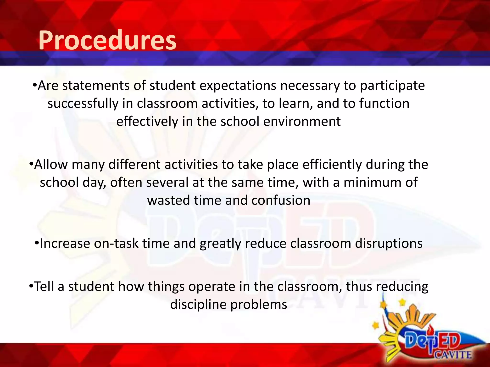 Procedures
•Are statements of student expectations necessary to participate
successfully in classroom activities, to learn, and to function
effectively in the school environment
•Allow many different activities to take place efficiently during the
school day, often several at the same time, with a minimum of
wasted time and confusion
•Increase on-task time and greatly reduce classroom disruptions
•Tell a student how things operate in the classroom, thus reducing
discipline problems
 