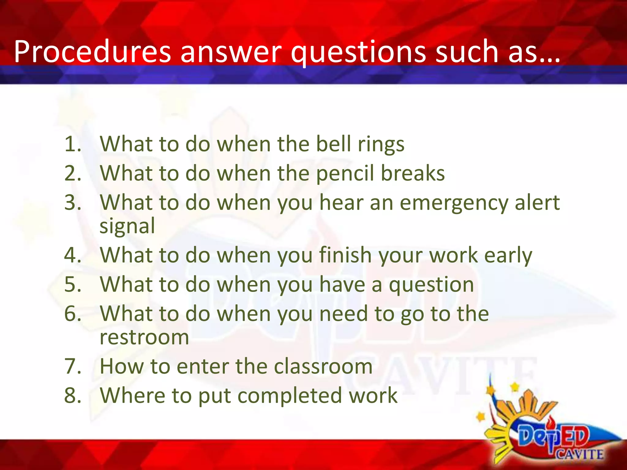Procedures answer questions such as…
1. What to do when the bell rings
2. What to do when the pencil breaks
3. What to do when you hear an emergency alert
signal
4. What to do when you finish your work early
5. What to do when you have a question
6. What to do when you need to go to the
restroom
7. How to enter the classroom
8. Where to put completed work
 