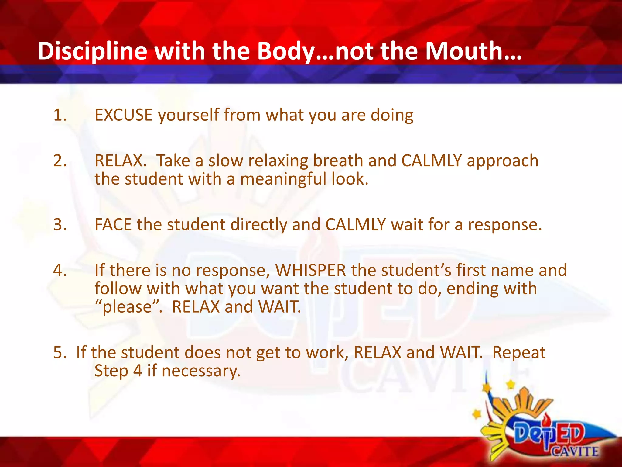 Discipline with the Body…not the Mouth…
1. EXCUSE yourself from what you are doing
2. RELAX. Take a slow relaxing breath and CALMLY approach
the student with a meaningful look.
3. FACE the student directly and CALMLY wait for a response.
4. If there is no response, WHISPER the student’s first name and
follow with what you want the student to do, ending with
“please”. RELAX and WAIT.
5. If the student does not get to work, RELAX and WAIT. Repeat
Step 4 if necessary.
 