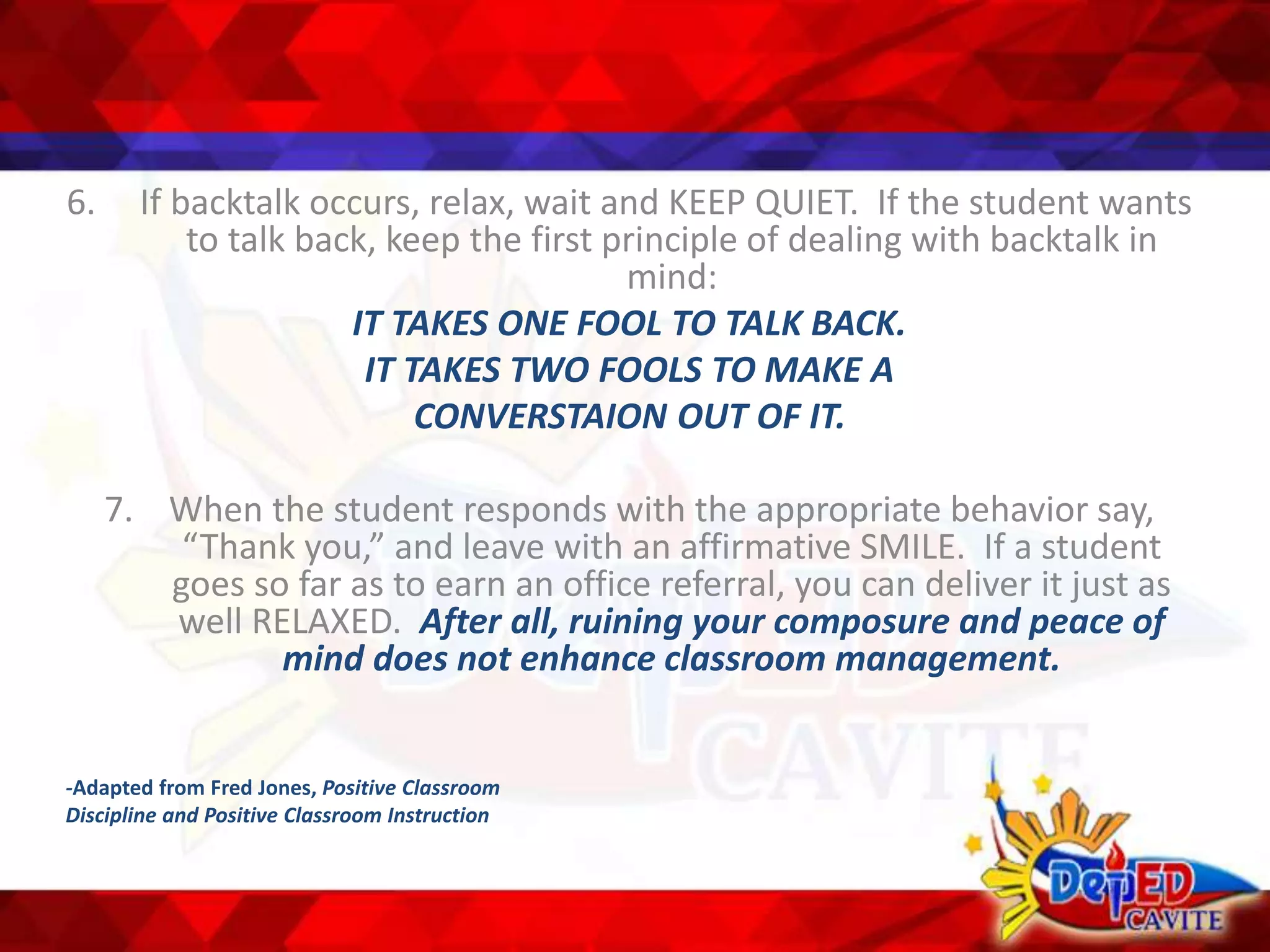 6. If backtalk occurs, relax, wait and KEEP QUIET. If the student wants
to talk back, keep the first principle of dealing with backtalk in
mind:
IT TAKES ONE FOOL TO TALK BACK.
IT TAKES TWO FOOLS TO MAKE A
CONVERSTAION OUT OF IT.
7. When the student responds with the appropriate behavior say,
“Thank you,” and leave with an affirmative SMILE. If a student
goes so far as to earn an office referral, you can deliver it just as
well RELAXED. After all, ruining your composure and peace of
mind does not enhance classroom management.
-Adapted from Fred Jones, Positive Classroom
Discipline and Positive Classroom Instruction
 