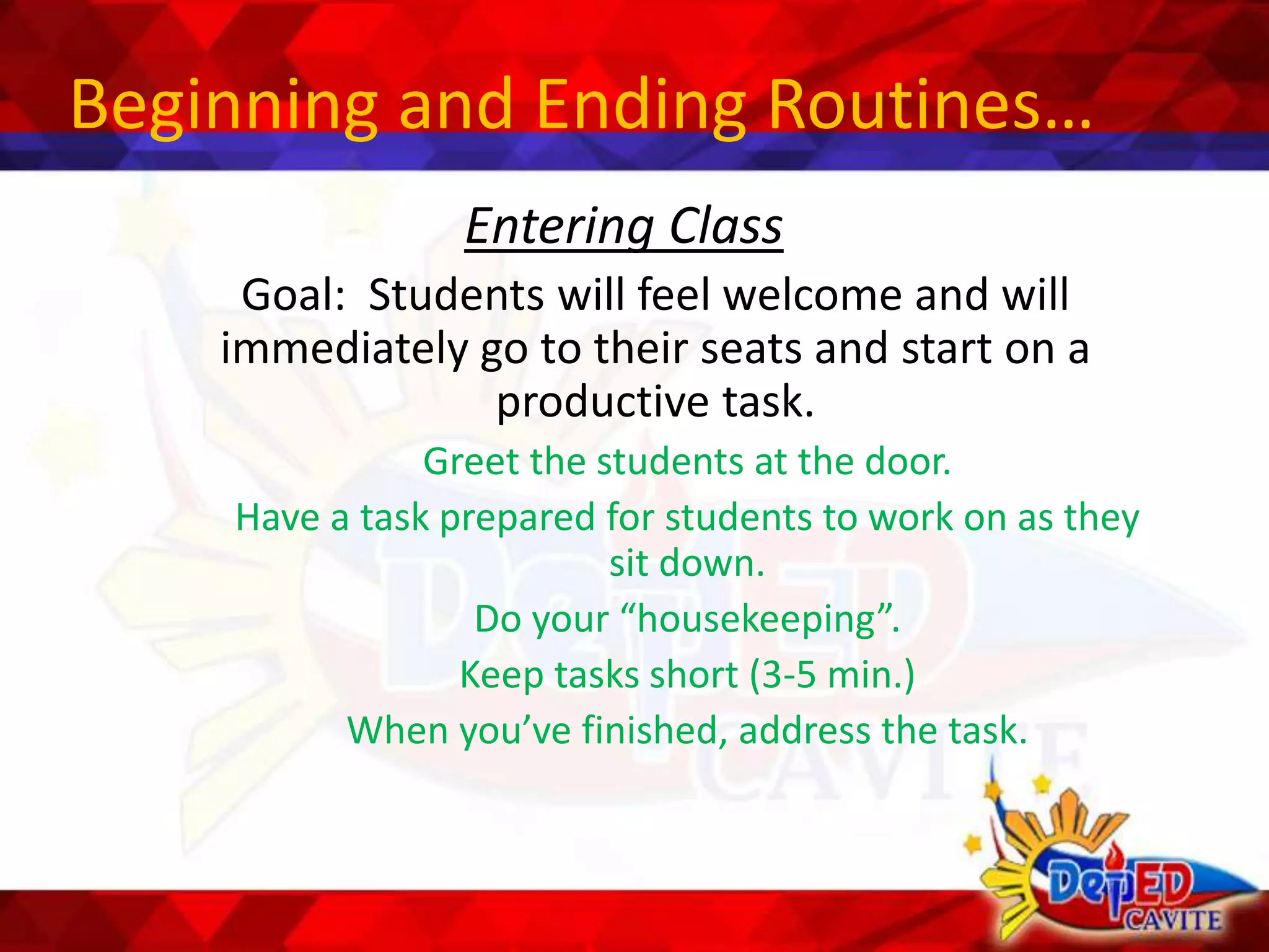Beginning and Ending Routines…
Entering Class
Goal: Students will feel welcome and will
immediately go to their seats and start on a
productive task.
Greet the students at the door.
Have a task prepared for students to work on as they
sit down.
Do your “housekeeping”.
Keep tasks short (3-5 min.)
When you’ve finished, address the task.
 