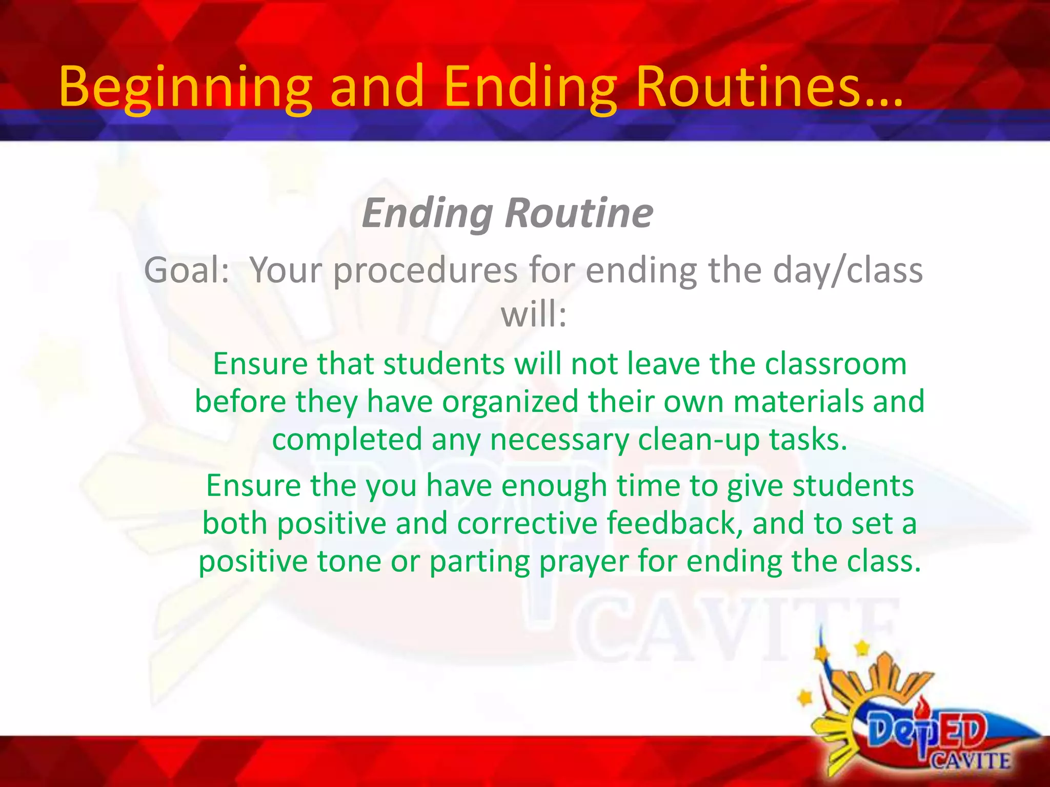 Beginning and Ending Routines…
Ending Routine
Goal: Your procedures for ending the day/class
will:
Ensure that students will not leave the classroom
before they have organized their own materials and
completed any necessary clean-up tasks.
Ensure the you have enough time to give students
both positive and corrective feedback, and to set a
positive tone or parting prayer for ending the class.
 