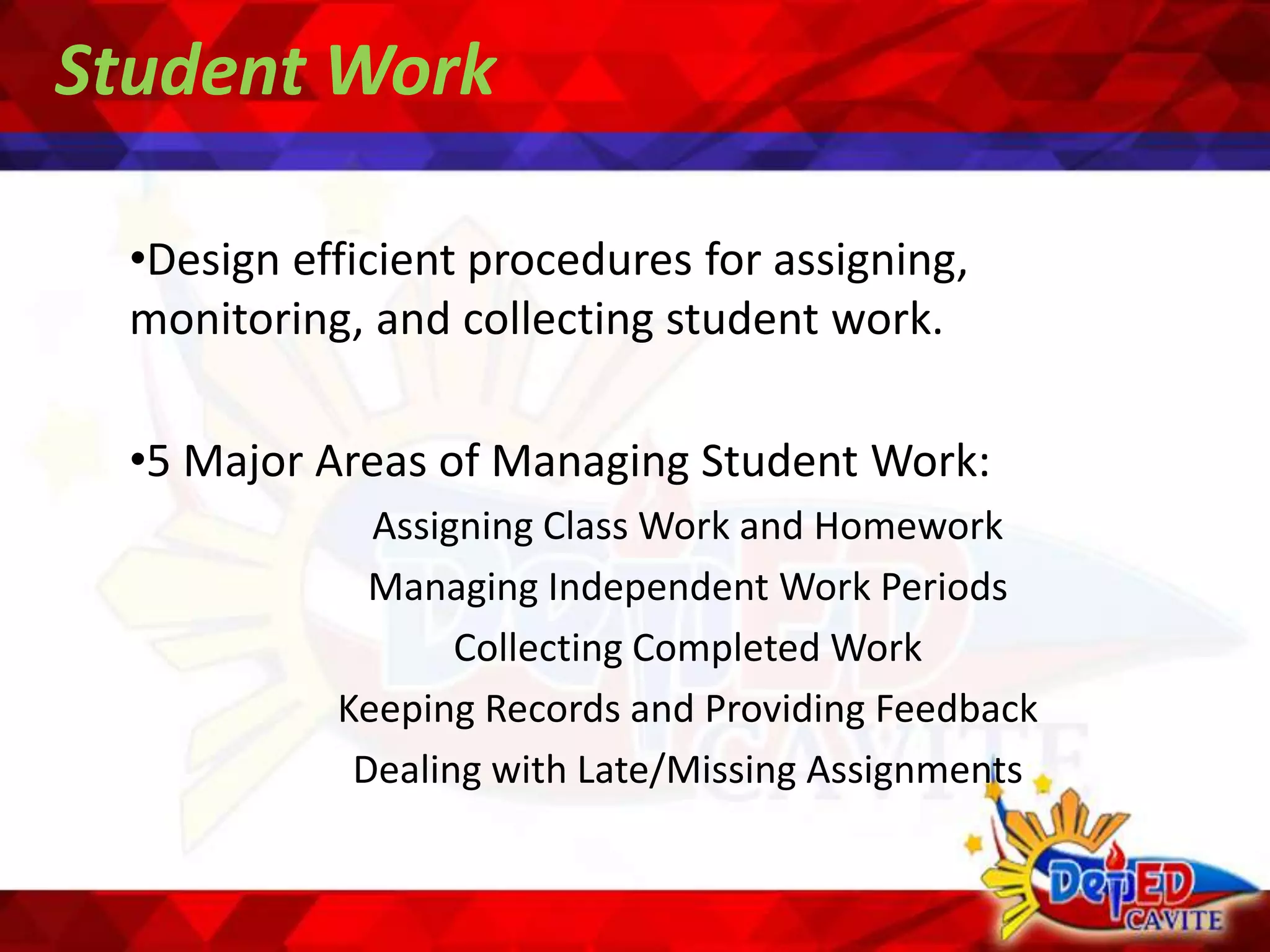 Student Work
•Design efficient procedures for assigning,
monitoring, and collecting student work.
•5 Major Areas of Managing Student Work:
Assigning Class Work and Homework
Managing Independent Work Periods
Collecting Completed Work
Keeping Records and Providing Feedback
Dealing with Late/Missing Assignments
 