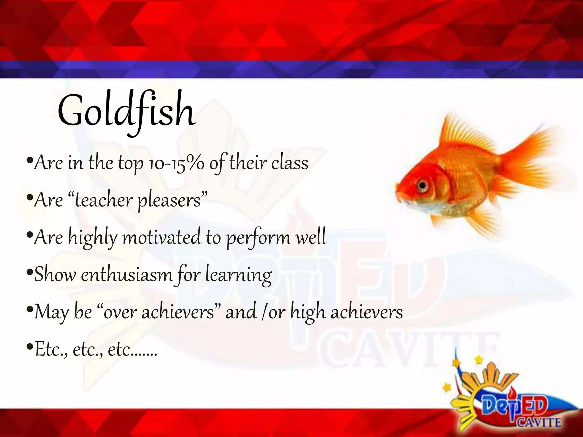 Goldfish
•Are in the top 10-15% of their class
•Are “teacher pleasers”
•Are highly motivated to perform well
•Show enthusiasm for learning
•May be “over achievers” and /or high achievers
•Etc., etc., etc…….
 