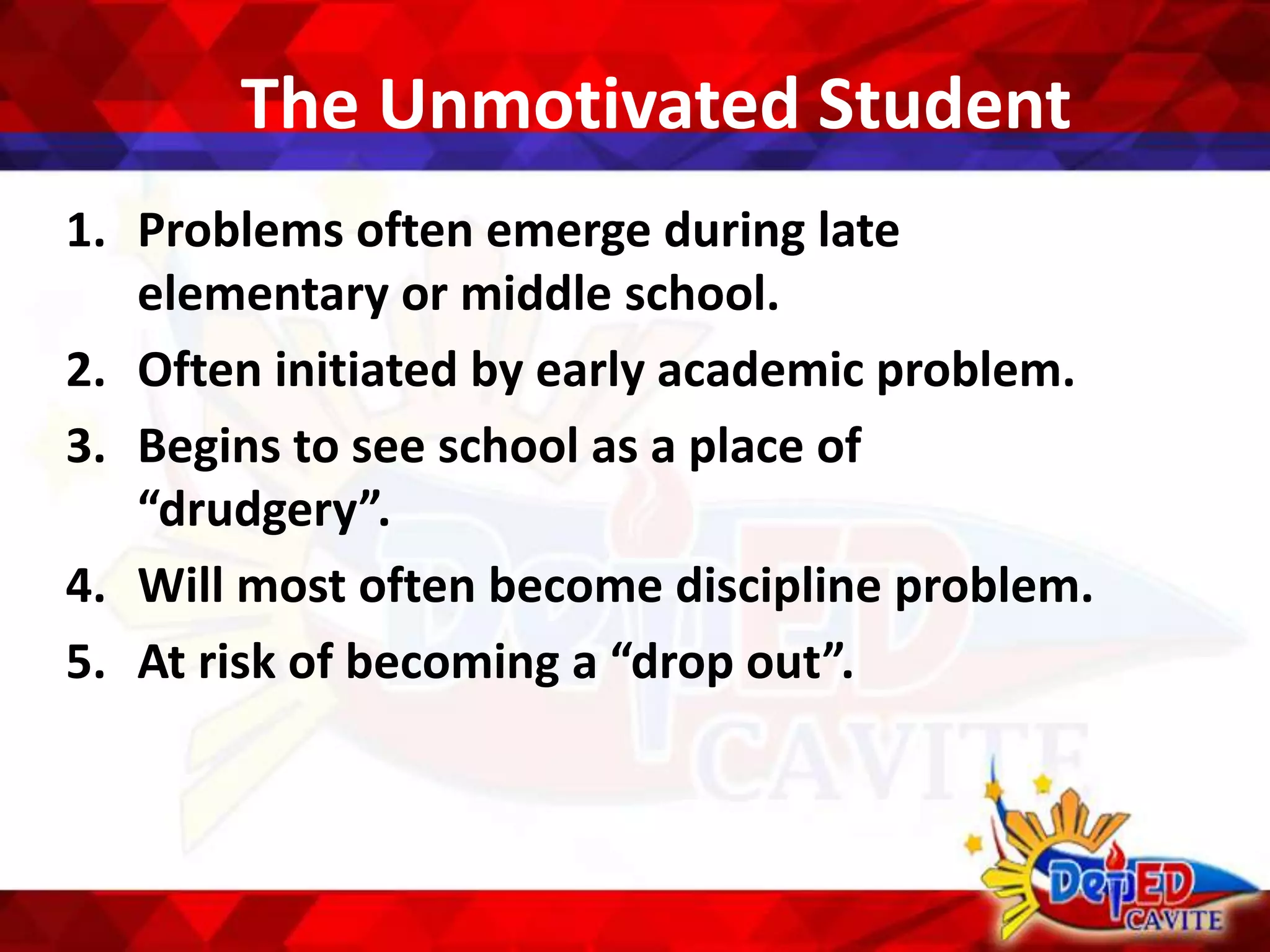 The Unmotivated Student
1. Problems often emerge during late
elementary or middle school.
2. Often initiated by early academic problem.
3. Begins to see school as a place of
“drudgery”.
4. Will most often become discipline problem.
5. At risk of becoming a “drop out”.
 