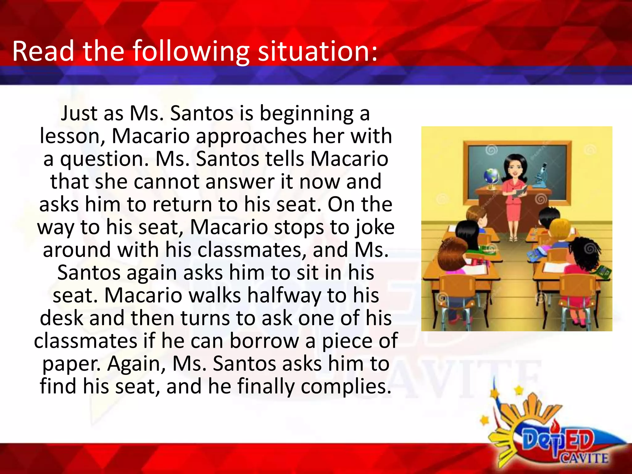 Read the following situation:
Just as Ms. Santos is beginning a
lesson, Macario approaches her with
a question. Ms. Santos tells Macario
that she cannot answer it now and
asks him to return to his seat. On the
way to his seat, Macario stops to joke
around with his classmates, and Ms.
Santos again asks him to sit in his
seat. Macario walks halfway to his
desk and then turns to ask one of his
classmates if he can borrow a piece of
paper. Again, Ms. Santos asks him to
find his seat, and he finally complies.
 