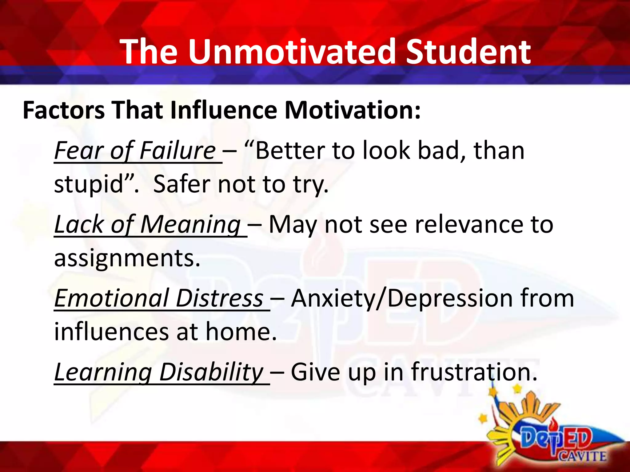 The Unmotivated Student
Factors That Influence Motivation:
Fear of Failure – “Better to look bad, than
stupid”. Safer not to try.
Lack of Meaning – May not see relevance to
assignments.
Emotional Distress – Anxiety/Depression from
influences at home.
Learning Disability – Give up in frustration.
 