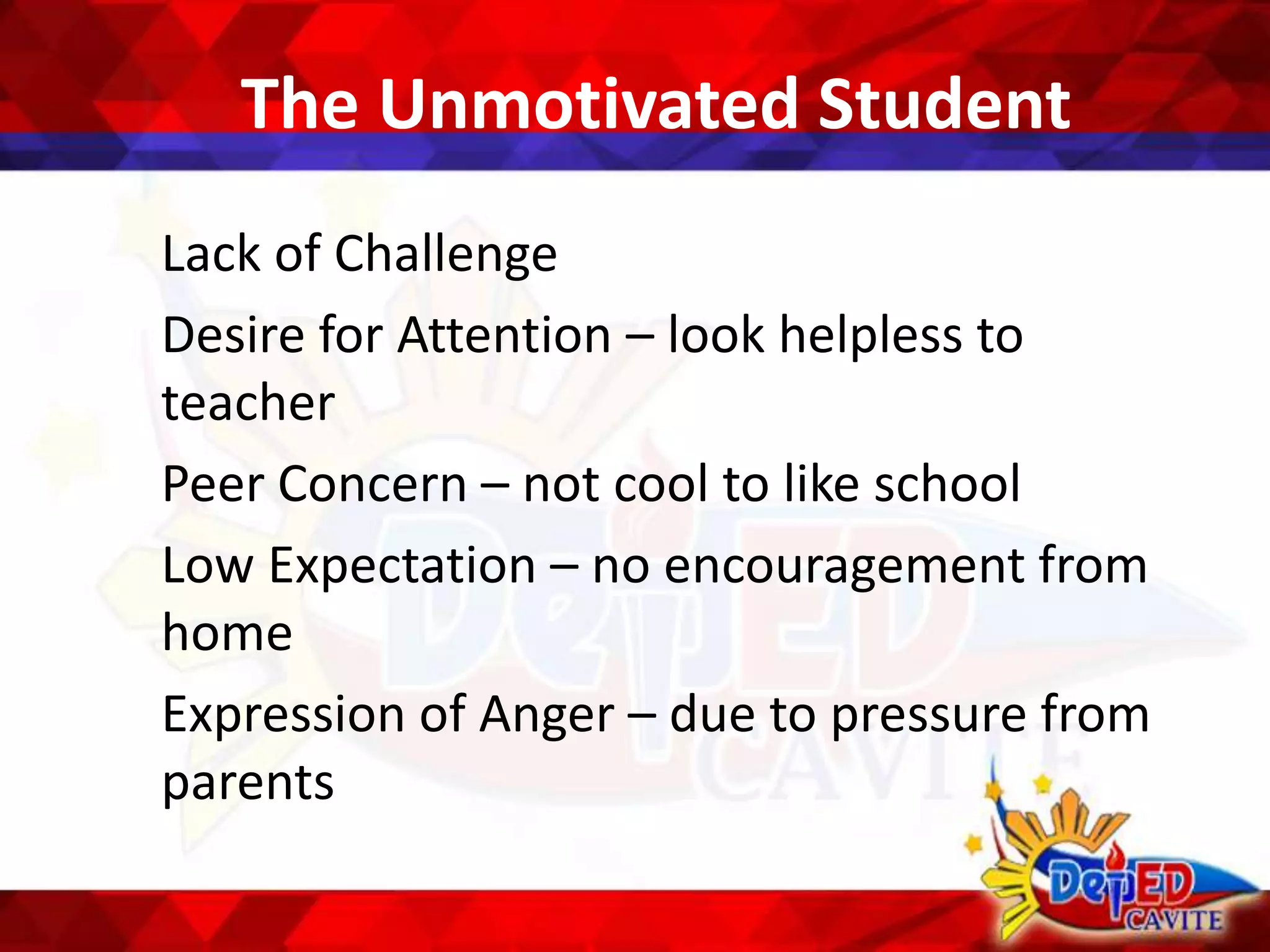 The Unmotivated Student
Lack of Challenge
Desire for Attention – look helpless to
teacher
Peer Concern – not cool to like school
Low Expectation – no encouragement from
home
Expression of Anger – due to pressure from
parents
 