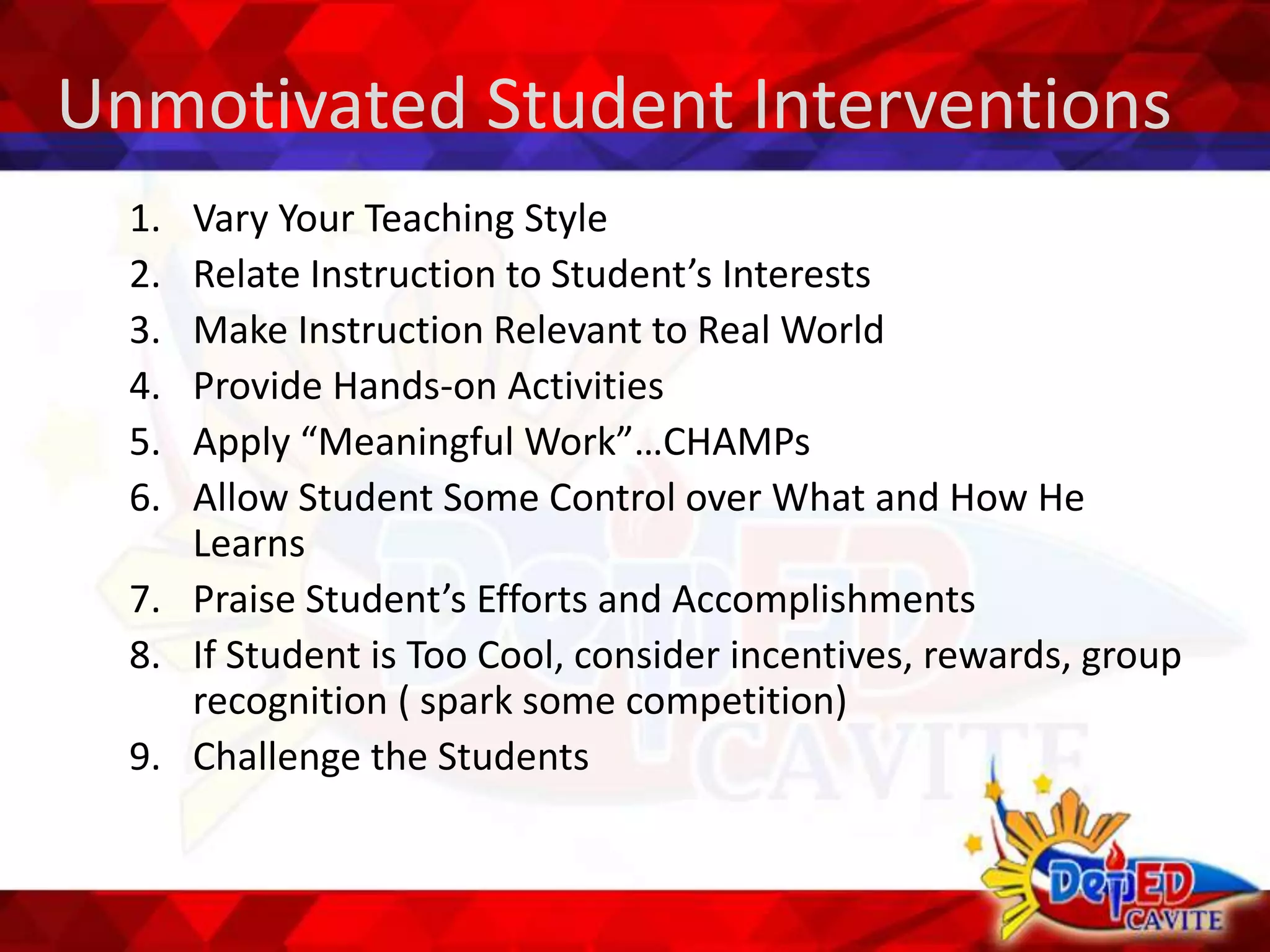 Unmotivated Student Interventions
1. Vary Your Teaching Style
2. Relate Instruction to Student’s Interests
3. Make Instruction Relevant to Real World
4. Provide Hands-on Activities
5. Apply “Meaningful Work”…CHAMPs
6. Allow Student Some Control over What and How He
Learns
7. Praise Student’s Efforts and Accomplishments
8. If Student is Too Cool, consider incentives, rewards, group
recognition ( spark some competition)
9. Challenge the Students
 