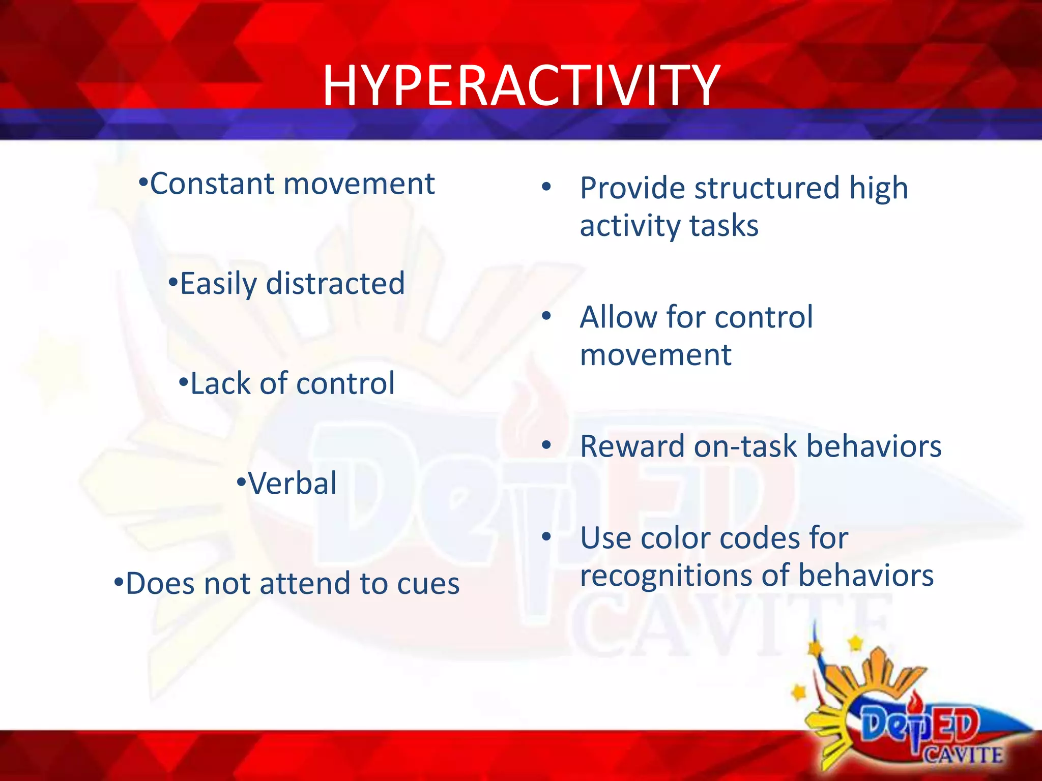 HYPERACTIVITY
•Constant movement
•Easily distracted
•Lack of control
•Verbal
•Does not attend to cues
• Provide structured high
activity tasks
• Allow for control
movement
• Reward on-task behaviors
• Use color codes for
recognitions of behaviors
 