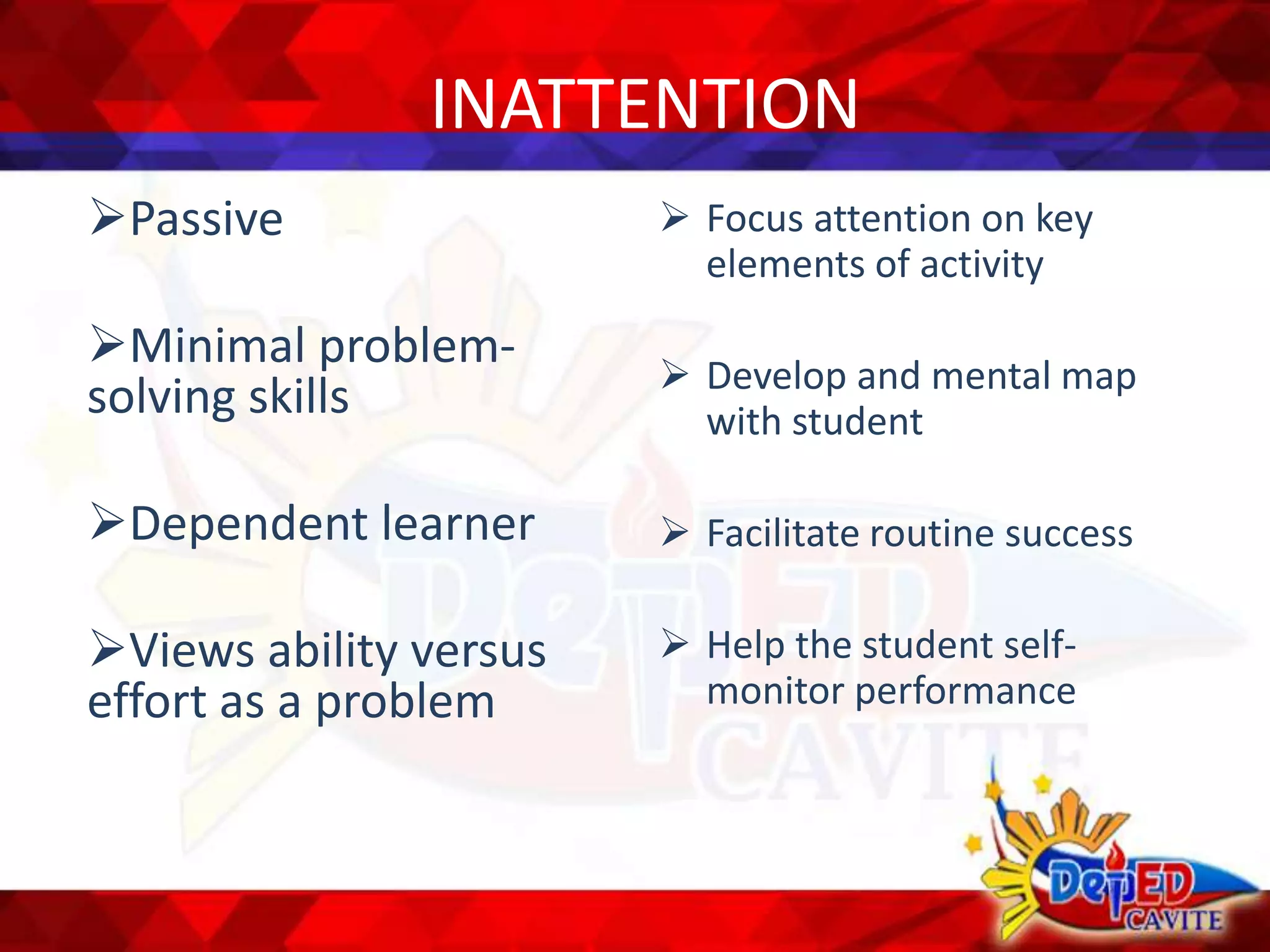 INATTENTION
Passive
Minimal problem-
solving skills
Dependent learner
Views ability versus
effort as a problem
 Focus attention on key
elements of activity
 Develop and mental map
with student
 Facilitate routine success
 Help the student self-
monitor performance
 