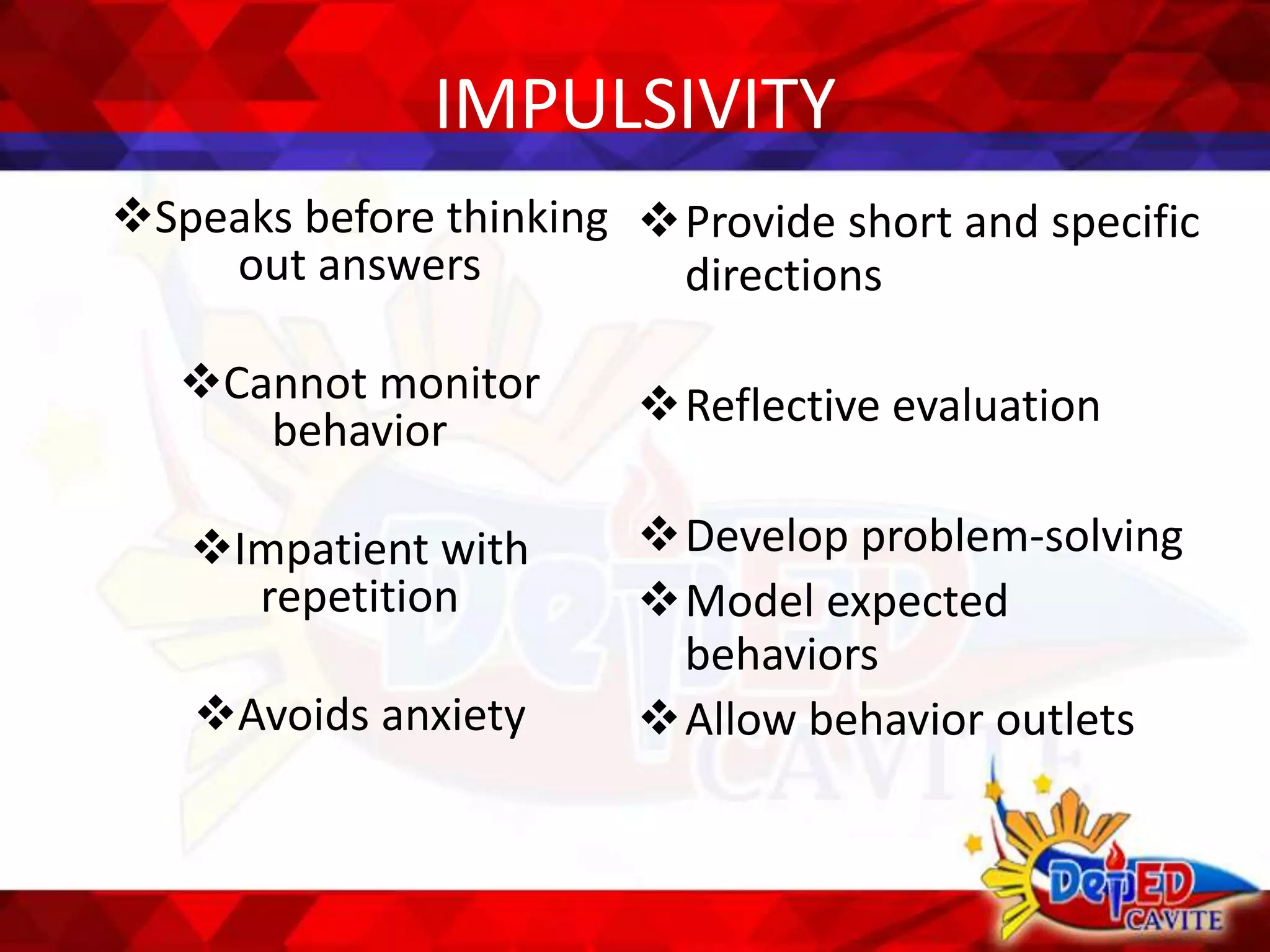 IMPULSIVITY
Speaks before thinking
out answers
Cannot monitor
behavior
Impatient with
repetition
Avoids anxiety
Provide short and specific
directions
Reflective evaluation
Develop problem-solving
Model expected
behaviors
Allow behavior outlets
 