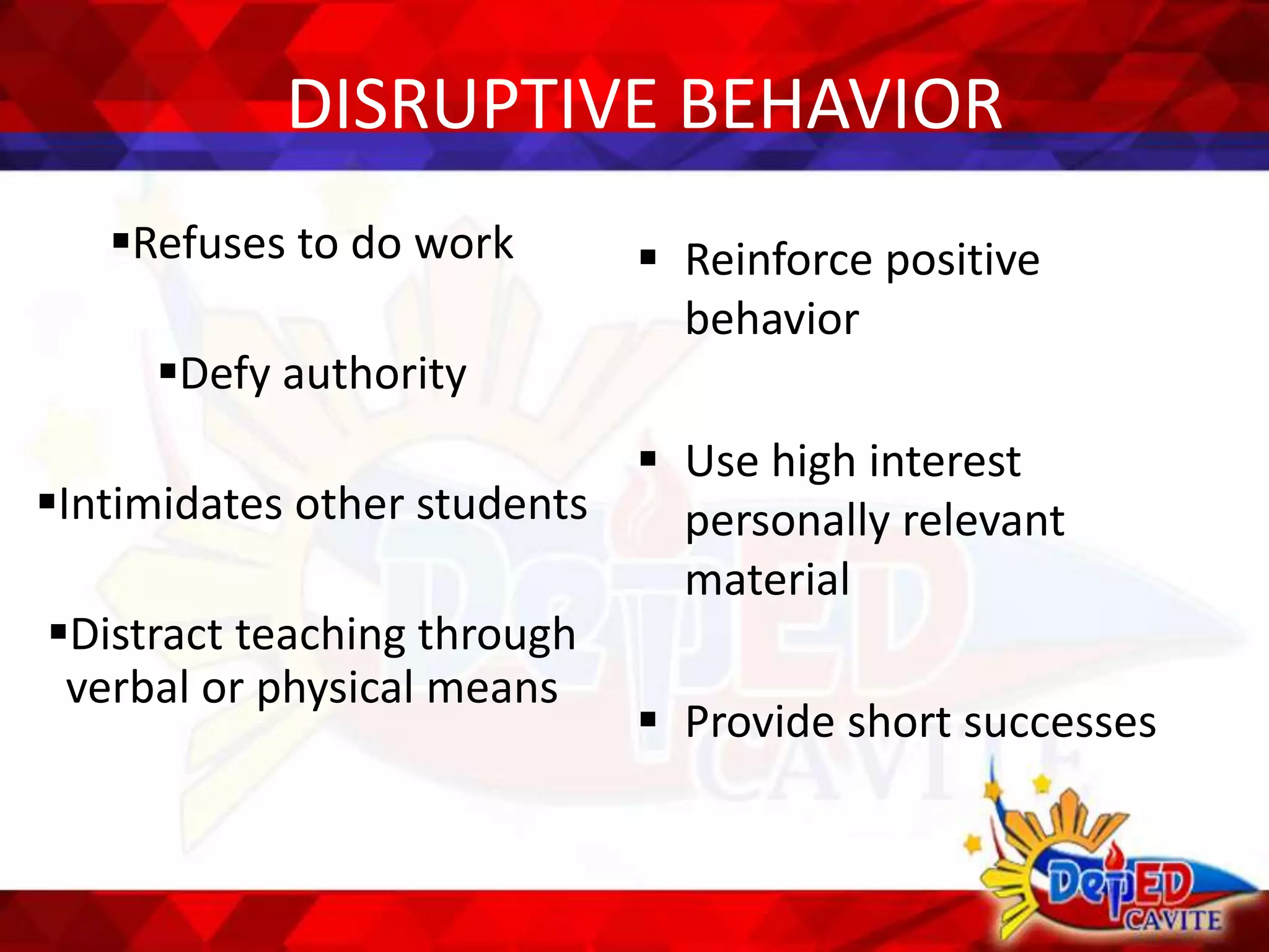 DISRUPTIVE BEHAVIOR
Refuses to do work
Defy authority
Intimidates other students
Distract teaching through
verbal or physical means
 Reinforce positive
behavior
 Use high interest
personally relevant
material
 Provide short successes
 