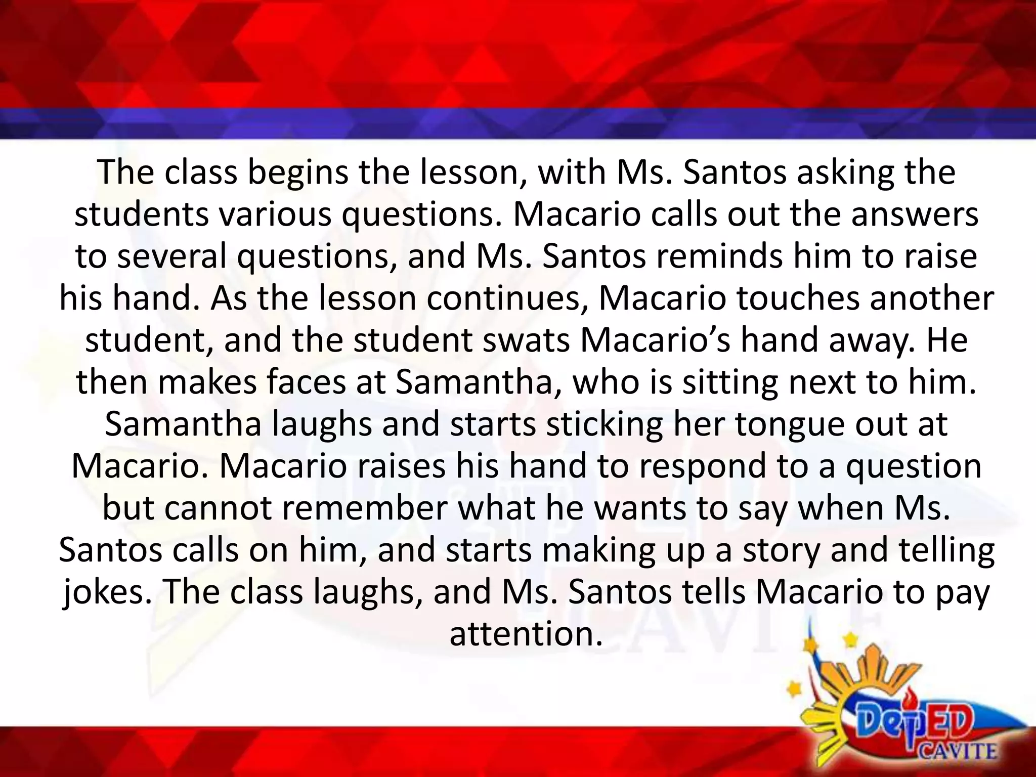 The class begins the lesson, with Ms. Santos asking the
students various questions. Macario calls out the answers
to several questions, and Ms. Santos reminds him to raise
his hand. As the lesson continues, Macario touches another
student, and the student swats Macario’s hand away. He
then makes faces at Samantha, who is sitting next to him.
Samantha laughs and starts sticking her tongue out at
Macario. Macario raises his hand to respond to a question
but cannot remember what he wants to say when Ms.
Santos calls on him, and starts making up a story and telling
jokes. The class laughs, and Ms. Santos tells Macario to pay
attention.
 