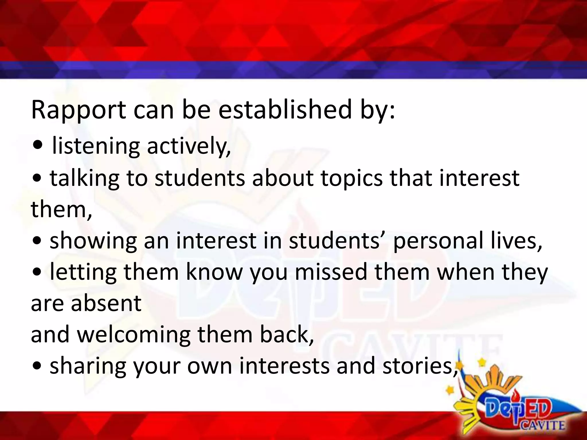 Rapport can be established by:
• listening actively,
• talking to students about topics that interest
them,
• showing an interest in students’ personal lives,
• letting them know you missed them when they
are absent
and welcoming them back,
• sharing your own interests and stories,
 
