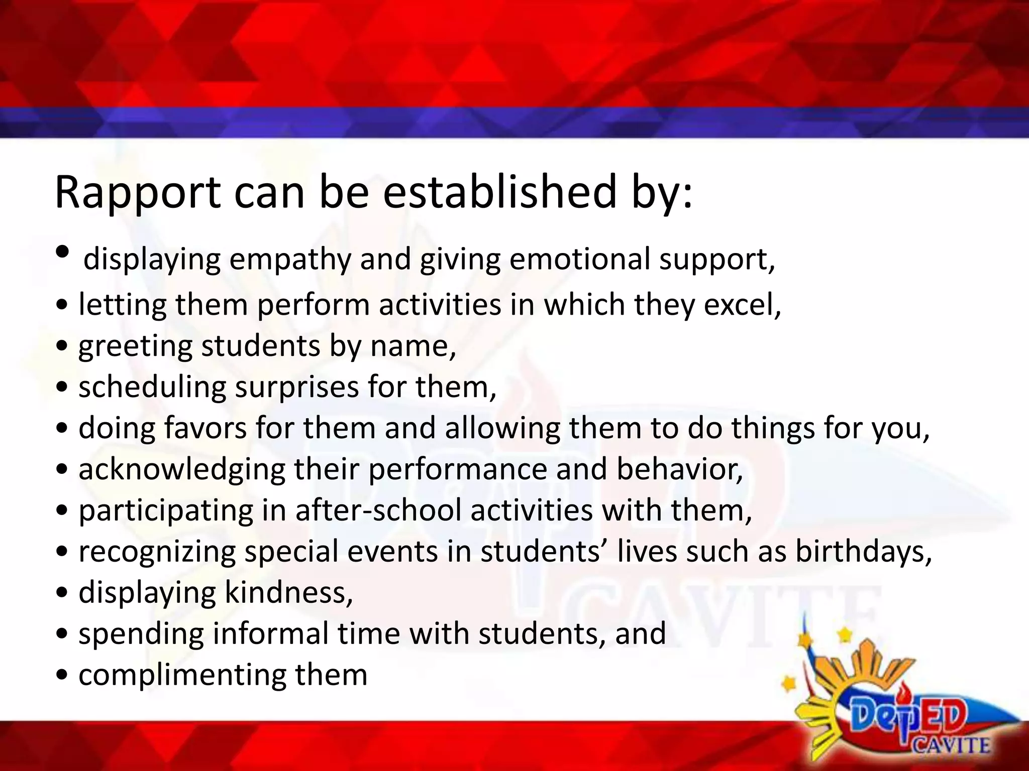 Rapport can be established by:
• displaying empathy and giving emotional support,
• letting them perform activities in which they excel,
• greeting students by name,
• scheduling surprises for them,
• doing favors for them and allowing them to do things for you,
• acknowledging their performance and behavior,
• participating in after-school activities with them,
• recognizing special events in students’ lives such as birthdays,
• displaying kindness,
• spending informal time with students, and
• complimenting them
 
