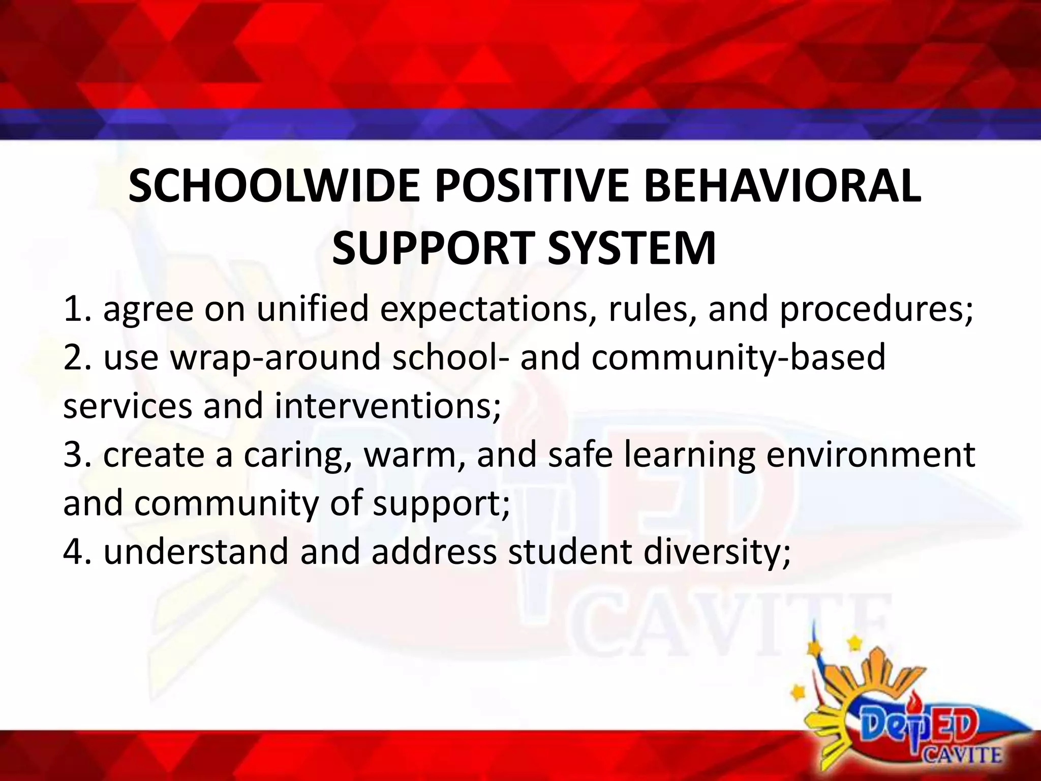 SCHOOLWIDE POSITIVE BEHAVIORAL
SUPPORT SYSTEM
1. agree on unified expectations, rules, and procedures;
2. use wrap-around school- and community-based
services and interventions;
3. create a caring, warm, and safe learning environment
and community of support;
4. understand and address student diversity;
 