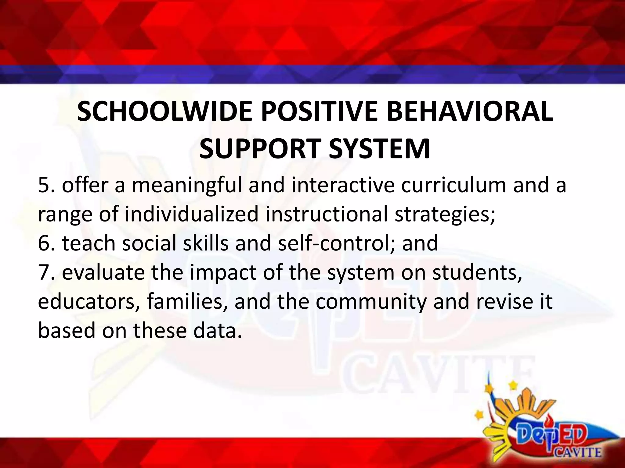 SCHOOLWIDE POSITIVE BEHAVIORAL
SUPPORT SYSTEM
5. offer a meaningful and interactive curriculum and a
range of individualized instructional strategies;
6. teach social skills and self-control; and
7. evaluate the impact of the system on students,
educators, families, and the community and revise it
based on these data.
 