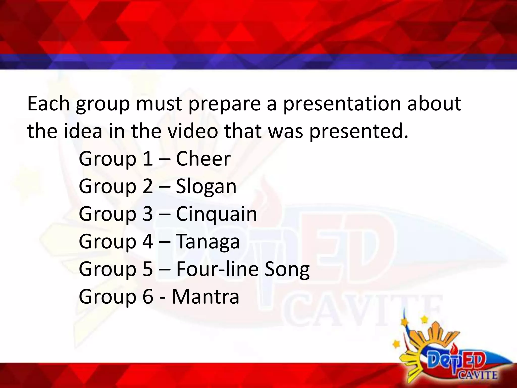 Each group must prepare a presentation about
the idea in the video that was presented.
Group 1 – Cheer
Group 2 – Slogan
Group 3 – Cinquain
Group 4 – Tanaga
Group 5 – Four-line Song
Group 6 - Mantra
 