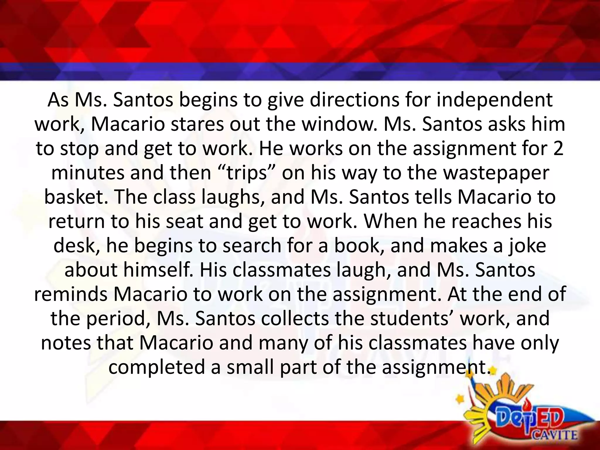 As Ms. Santos begins to give directions for independent
work, Macario stares out the window. Ms. Santos asks him
to stop and get to work. He works on the assignment for 2
minutes and then “trips” on his way to the wastepaper
basket. The class laughs, and Ms. Santos tells Macario to
return to his seat and get to work. When he reaches his
desk, he begins to search for a book, and makes a joke
about himself. His classmates laugh, and Ms. Santos
reminds Macario to work on the assignment. At the end of
the period, Ms. Santos collects the students’ work, and
notes that Macario and many of his classmates have only
completed a small part of the assignment.
 